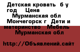 Детская кровать (б/у 1год) › Цена ­ 7000-10000 - Мурманская обл., Мончегорск г. Дети и материнство » Мебель   . Мурманская обл.